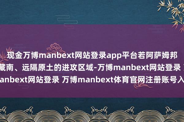 現(xiàn)金萬博manbext網(wǎng)站登錄app平臺(tái)若阿薩姆邦落寞,印度將失去緊鄰藏南、遠(yuǎn)隔原土的進(jìn)攻區(qū)域-萬博manbext網(wǎng)站登錄 萬博manbext體育官網(wǎng)注冊(cè)賬號(hào)入口