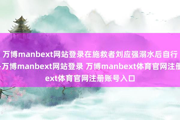 萬博manbext網站登錄在施救者劉應強溺水后自行游回岸邊-萬博manbext網站登錄 萬博manbext體育官網注冊賬號入口