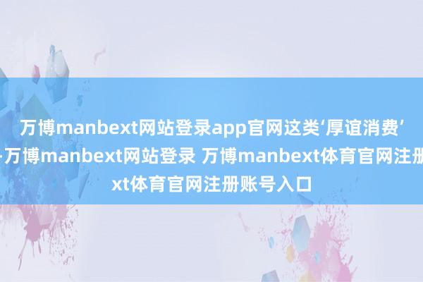 萬博manbext網(wǎng)站登錄app官網(wǎng)這類‘厚誼消費’越發(fā)顯著-萬博manbext網(wǎng)站登錄 萬博manbext體育官網(wǎng)注冊賬號入口