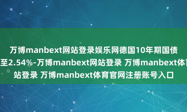 萬博manbext網(wǎng)站登錄娛樂網(wǎng) 德國10年期國債收益率著落4個基點至2.54%-萬博manbext網(wǎng)站登錄 萬博manbext體育官網(wǎng)注冊賬號入口