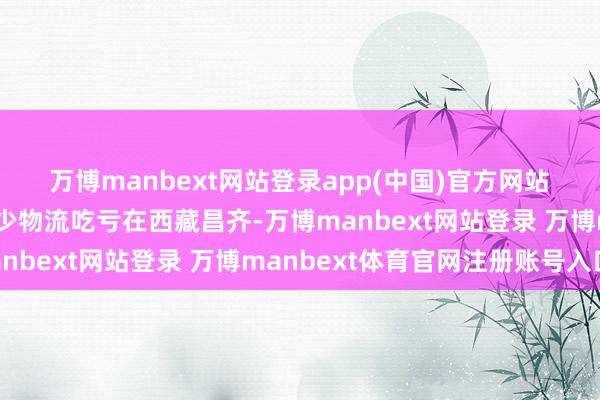 萬博manbext網站登錄app(中國)官方網站　　西藏昌齊：精確預告減少物流吃虧　　在西藏昌齊-萬博manbext網站登錄 萬博manbext體育官網注冊賬號入口