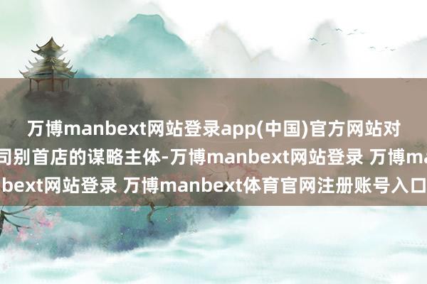 萬博manbext網站登錄app(中國)官方網站對在川新開設亞洲及以上司別首店的謀略主體-萬博manbext網站登錄 萬博manbext體育官網注冊賬號入口